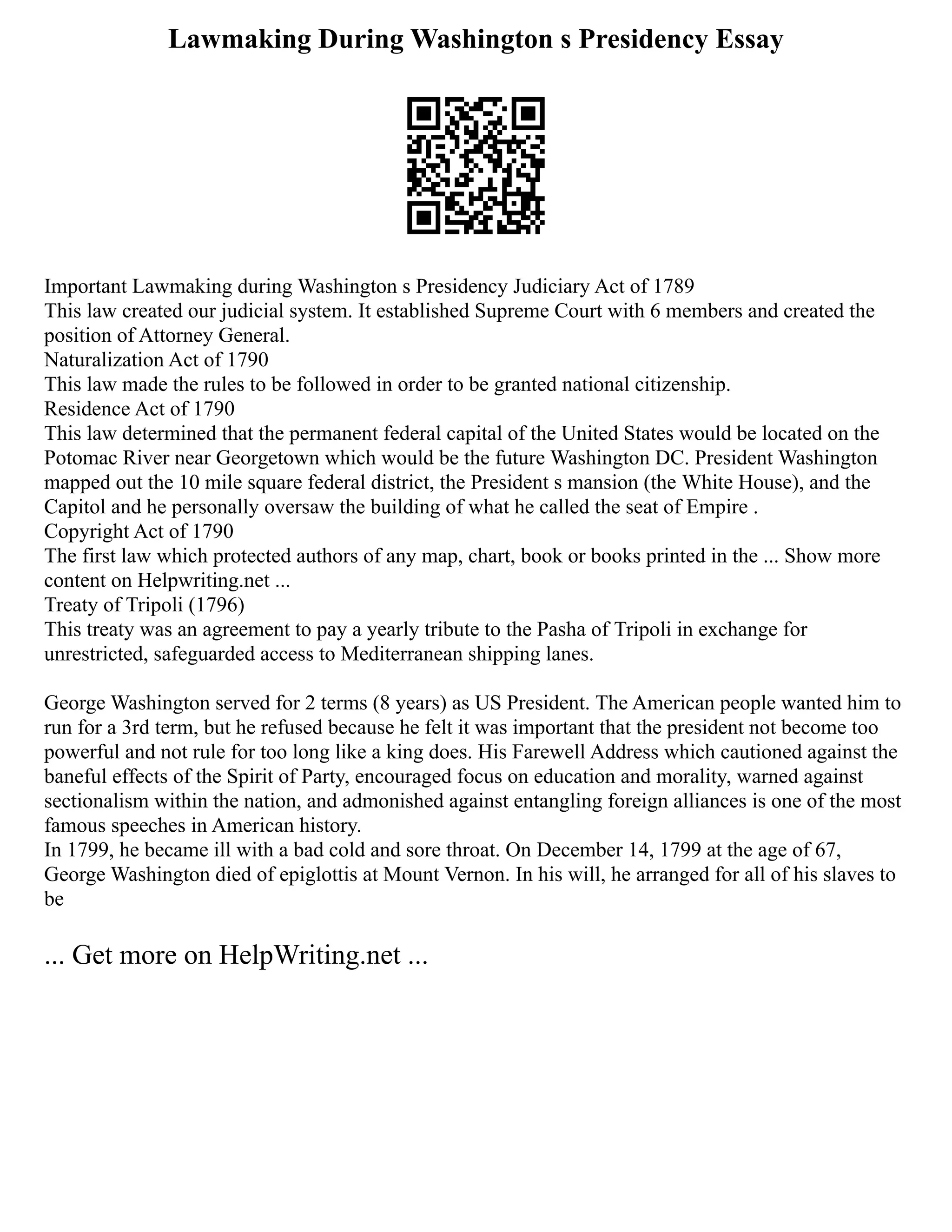 Lawmaking During Washington s Presidency Essay
Important Lawmaking during Washington s Presidency Judiciary Act of 1789
This law created our judicial system. It established Supreme Court with 6 members and created the
position of Attorney General.
Naturalization Act of 1790
This law made the rules to be followed in order to be granted national citizenship.
Residence Act of 1790
This law determined that the permanent federal capital of the United States would be located on the
Potomac River near Georgetown which would be the future Washington DC. President Washington
mapped out the 10 mile square federal district, the President s mansion (the White House), and the
Capitol and he personally oversaw the building of what he called the seat of Empire .
Copyright Act of 1790
The first law which protected authors of any map, chart, book or books printed in the ... Show more
content on Helpwriting.net ...
Treaty of Tripoli (1796)
This treaty was an agreement to pay a yearly tribute to the Pasha of Tripoli in exchange for
unrestricted, safeguarded access to Mediterranean shipping lanes.
George Washington served for 2 terms (8 years) as US President. The American people wanted him to
run for a 3rd term, but he refused because he felt it was important that the president not become too
powerful and not rule for too long like a king does. His Farewell Address which cautioned against the
baneful effects of the Spirit of Party, encouraged focus on education and morality, warned against
sectionalism within the nation, and admonished against entangling foreign alliances is one of the most
famous speeches in American history.
In 1799, he became ill with a bad cold and sore throat. On December 14, 1799 at the age of 67,
George Washington died of epiglottis at Mount Vernon. In his will, he arranged for all of his slaves to
be
... Get more on HelpWriting.net ...
 