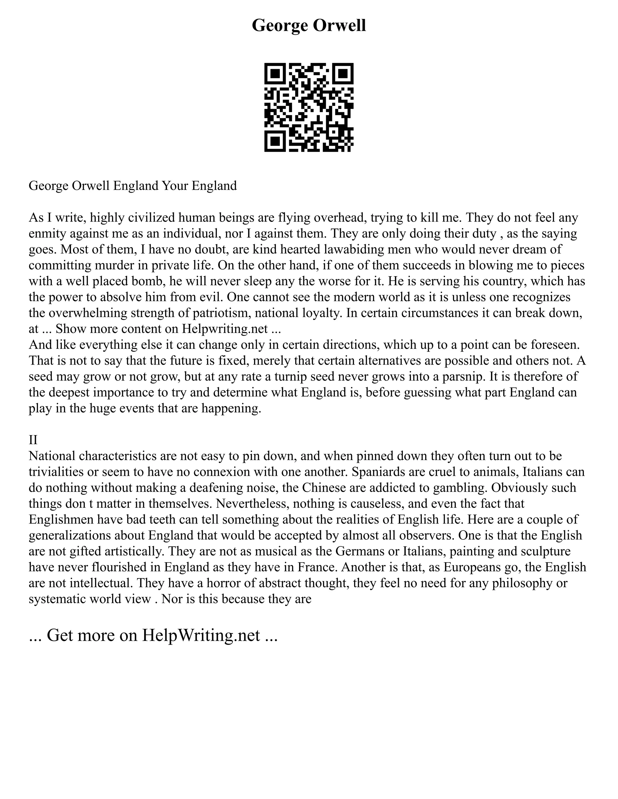 George Orwell
George Orwell England Your England
As I write, highly civilized human beings are flying overhead, trying to kill me. They do not feel any
enmity against me as an individual, nor I against them. They are only doing their duty , as the saying
goes. Most of them, I have no doubt, are kind hearted lawabiding men who would never dream of
committing murder in private life. On the other hand, if one of them succeeds in blowing me to pieces
with a well placed bomb, he will never sleep any the worse for it. He is serving his country, which has
the power to absolve him from evil. One cannot see the modern world as it is unless one recognizes
the overwhelming strength of patriotism, national loyalty. In certain circumstances it can break down,
at ... Show more content on Helpwriting.net ...
And like everything else it can change only in certain directions, which up to a point can be foreseen.
That is not to say that the future is fixed, merely that certain alternatives are possible and others not. A
seed may grow or not grow, but at any rate a turnip seed never grows into a parsnip. It is therefore of
the deepest importance to try and determine what England is, before guessing what part England can
play in the huge events that are happening.
II
National characteristics are not easy to pin down, and when pinned down they often turn out to be
trivialities or seem to have no connexion with one another. Spaniards are cruel to animals, Italians can
do nothing without making a deafening noise, the Chinese are addicted to gambling. Obviously such
things don t matter in themselves. Nevertheless, nothing is causeless, and even the fact that
Englishmen have bad teeth can tell something about the realities of English life. Here are a couple of
generalizations about England that would be accepted by almost all observers. One is that the English
are not gifted artistically. They are not as musical as the Germans or Italians, painting and sculpture
have never flourished in England as they have in France. Another is that, as Europeans go, the English
are not intellectual. They have a horror of abstract thought, they feel no need for any philosophy or
systematic world view . Nor is this because they are
... Get more on HelpWriting.net ...
 