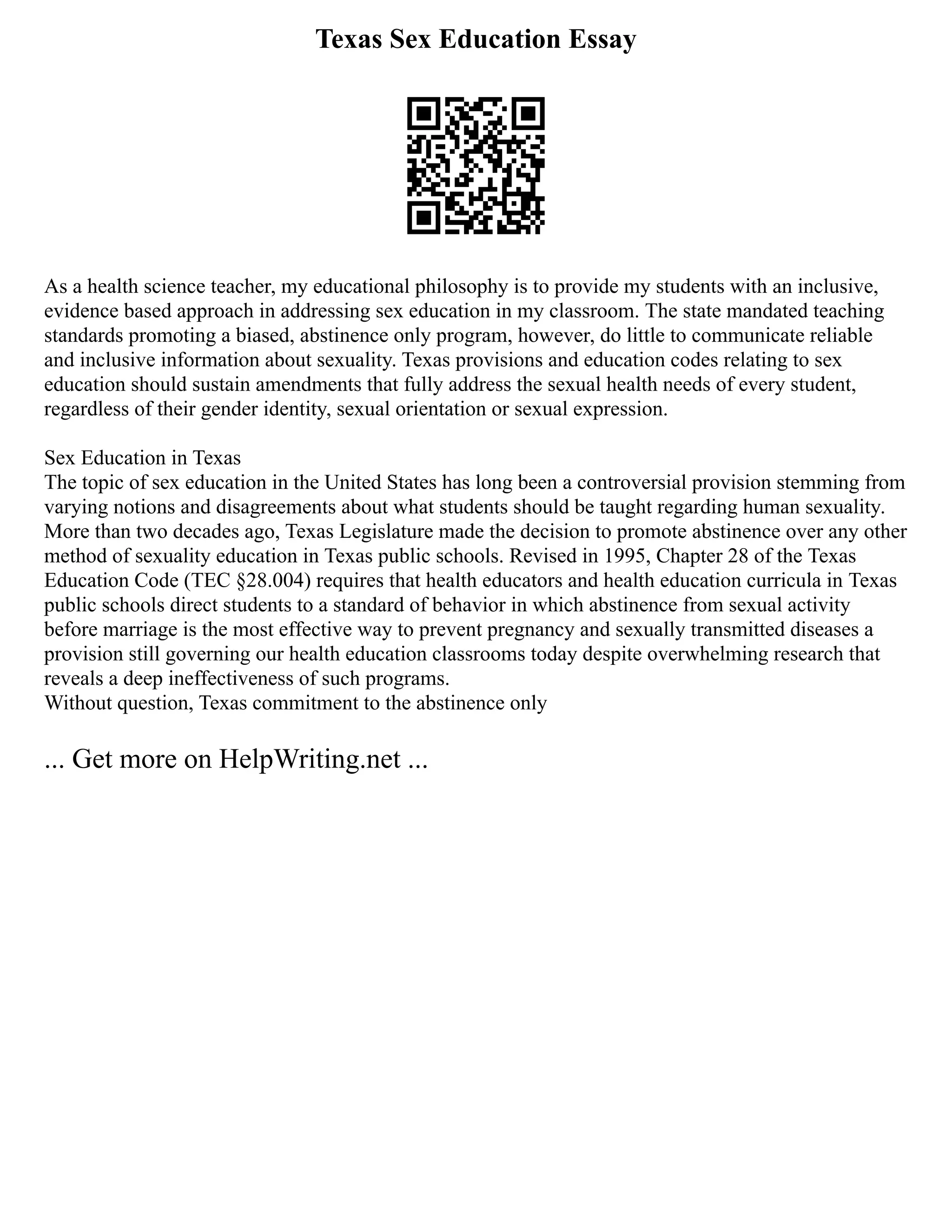 Texas Sex Education Essay
As a health science teacher, my educational philosophy is to provide my students with an inclusive,
evidence based approach in addressing sex education in my classroom. The state mandated teaching
standards promoting a biased, abstinence only program, however, do little to communicate reliable
and inclusive information about sexuality. Texas provisions and education codes relating to sex
education should sustain amendments that fully address the sexual health needs of every student,
regardless of their gender identity, sexual orientation or sexual expression.
Sex Education in Texas
The topic of sex education in the United States has long been a controversial provision stemming from
varying notions and disagreements about what students should be taught regarding human sexuality.
More than two decades ago, Texas Legislature made the decision to promote abstinence over any other
method of sexuality education in Texas public schools. Revised in 1995, Chapter 28 of the Texas
Education Code (TEC §28.004) requires that health educators and health education curricula in Texas
public schools direct students to a standard of behavior in which abstinence from sexual activity
before marriage is the most effective way to prevent pregnancy and sexually transmitted diseases a
provision still governing our health education classrooms today despite overwhelming research that
reveals a deep ineffectiveness of such programs.
Without question, Texas commitment to the abstinence only
... Get more on HelpWriting.net ...
 