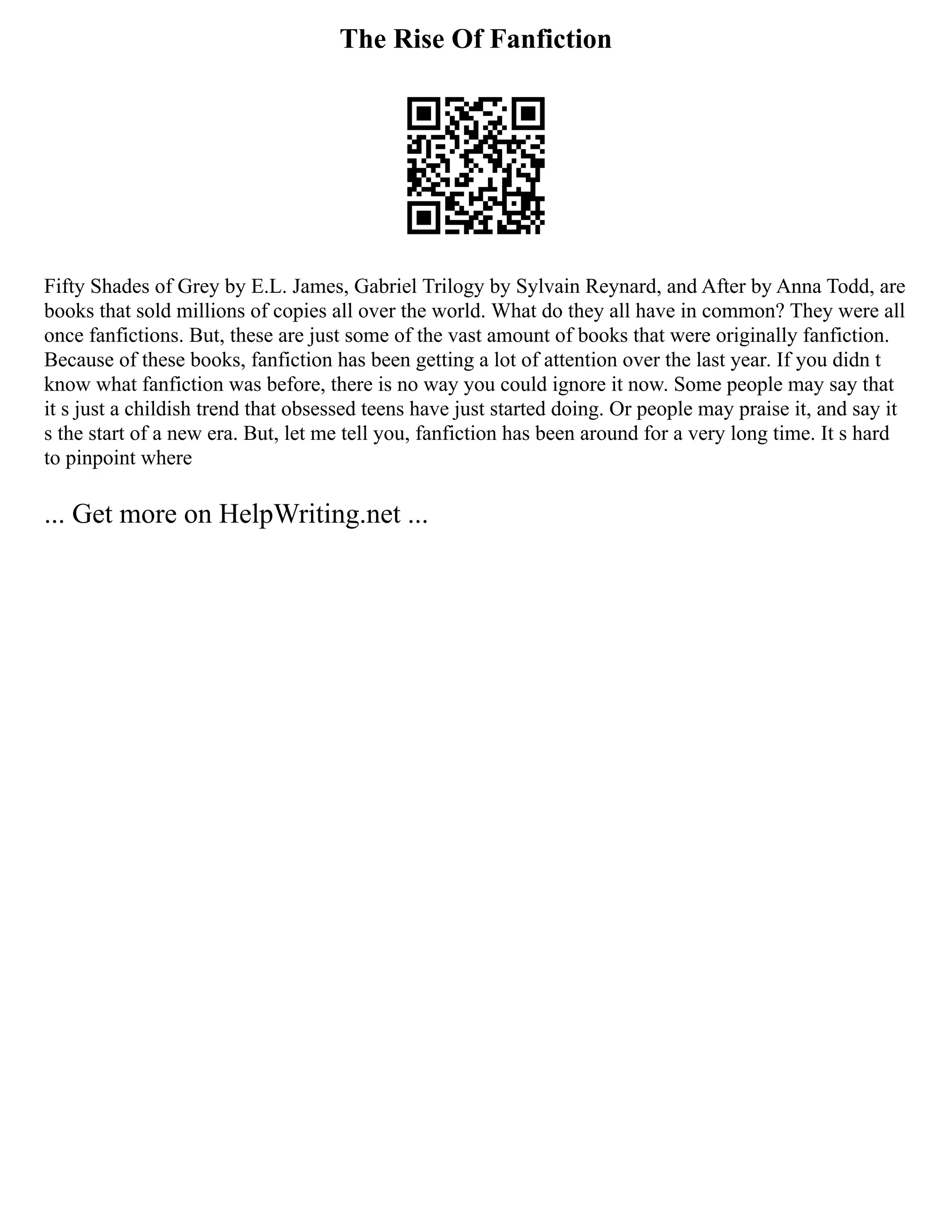 The Rise Of Fanfiction
Fifty Shades of Grey by E.L. James, Gabriel Trilogy by Sylvain Reynard, and After by Anna Todd, are
books that sold millions of copies all over the world. What do they all have in common? They were all
once fanfictions. But, these are just some of the vast amount of books that were originally fanfiction.
Because of these books, fanfiction has been getting a lot of attention over the last year. If you didn t
know what fanfiction was before, there is no way you could ignore it now. Some people may say that
it s just a childish trend that obsessed teens have just started doing. Or people may praise it, and say it
s the start of a new era. But, let me tell you, fanfiction has been around for a very long time. It s hard
to pinpoint where
... Get more on HelpWriting.net ...
 