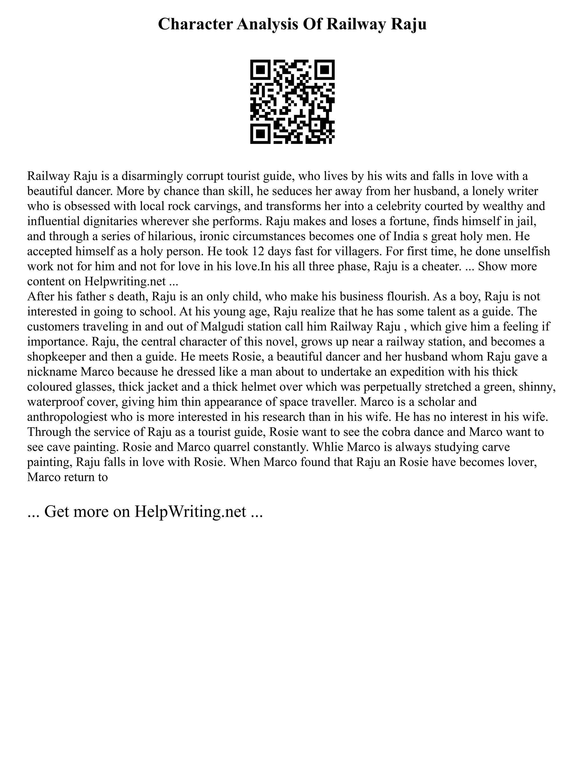 Character Analysis Of Railway Raju
Railway Raju is a disarmingly corrupt tourist guide, who lives by his wits and falls in love with a
beautiful dancer. More by chance than skill, he seduces her away from her husband, a lonely writer
who is obsessed with local rock carvings, and transforms her into a celebrity courted by wealthy and
influential dignitaries wherever she performs. Raju makes and loses a fortune, finds himself in jail,
and through a series of hilarious, ironic circumstances becomes one of India s great holy men. He
accepted himself as a holy person. He took 12 days fast for villagers. For first time, he done unselfish
work not for him and not for love in his love.In his all three phase, Raju is a cheater. ... Show more
content on Helpwriting.net ...
After his father s death, Raju is an only child, who make his business flourish. As a boy, Raju is not
interested in going to school. At his young age, Raju realize that he has some talent as a guide. The
customers traveling in and out of Malgudi station call him Railway Raju , which give him a feeling if
importance. Raju, the central character of this novel, grows up near a railway station, and becomes a
shopkeeper and then a guide. He meets Rosie, a beautiful dancer and her husband whom Raju gave a
nickname Marco because he dressed like a man about to undertake an expedition with his thick
coloured glasses, thick jacket and a thick helmet over which was perpetually stretched a green, shinny,
waterproof cover, giving him thin appearance of space traveller. Marco is a scholar and
anthropologiest who is more interested in his research than in his wife. He has no interest in his wife.
Through the service of Raju as a tourist guide, Rosie want to see the cobra dance and Marco want to
see cave painting. Rosie and Marco quarrel constantly. Whlie Marco is always studying carve
painting, Raju falls in love with Rosie. When Marco found that Raju an Rosie have becomes lover,
Marco return to
... Get more on HelpWriting.net ...
 