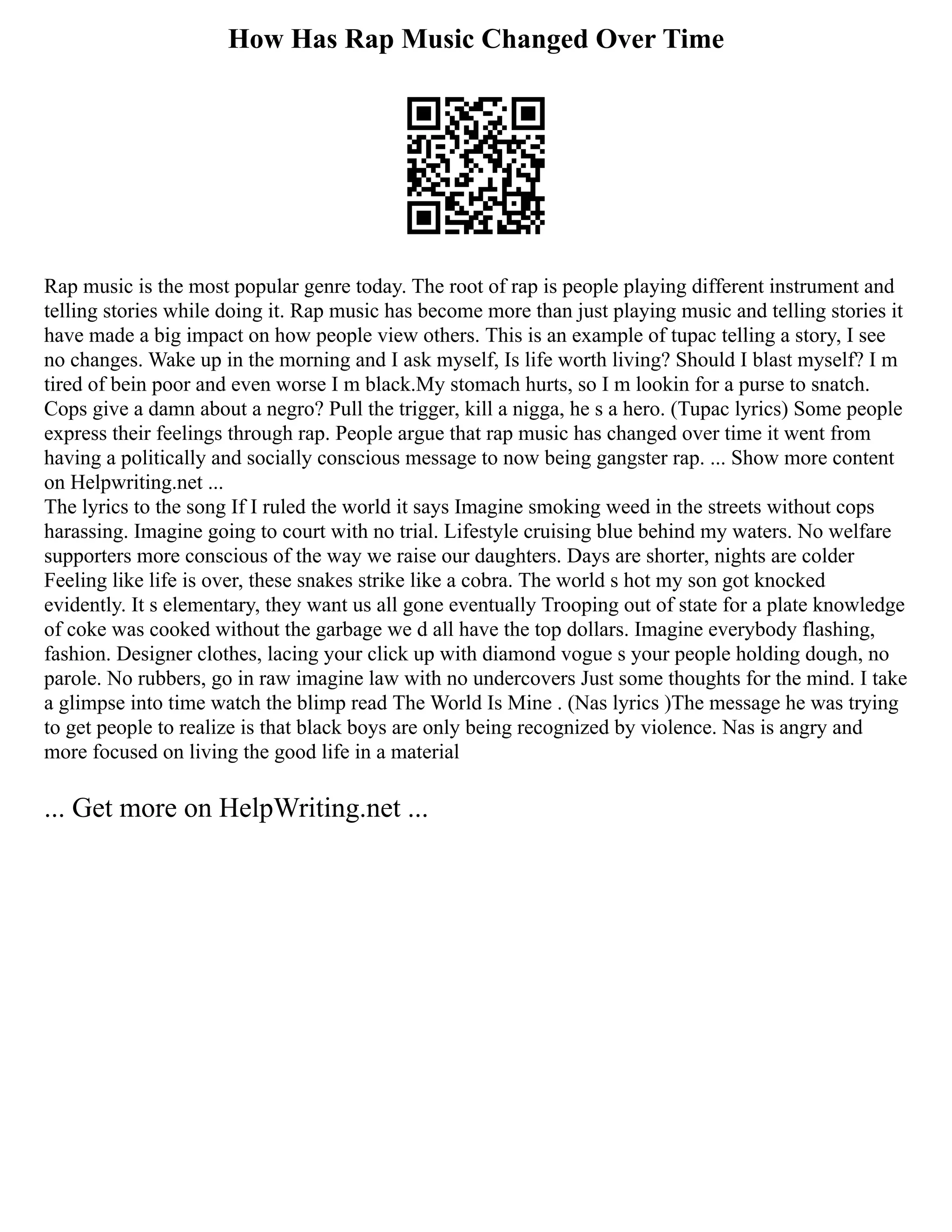 How Has Rap Music Changed Over Time
Rap music is the most popular genre today. The root of rap is people playing different instrument and
telling stories while doing it. Rap music has become more than just playing music and telling stories it
have made a big impact on how people view others. This is an example of tupac telling a story, I see
no changes. Wake up in the morning and I ask myself, Is life worth living? Should I blast myself? I m
tired of bein poor and even worse I m black.My stomach hurts, so I m lookin for a purse to snatch.
Cops give a damn about a negro? Pull the trigger, kill a nigga, he s a hero. (Tupac lyrics) Some people
express their feelings through rap. People argue that rap music has changed over time it went from
having a politically and socially conscious message to now being gangster rap. ... Show more content
on Helpwriting.net ...
The lyrics to the song If I ruled the world it says Imagine smoking weed in the streets without cops
harassing. Imagine going to court with no trial. Lifestyle cruising blue behind my waters. No welfare
supporters more conscious of the way we raise our daughters. Days are shorter, nights are colder
Feeling like life is over, these snakes strike like a cobra. The world s hot my son got knocked
evidently. It s elementary, they want us all gone eventually Trooping out of state for a plate knowledge
of coke was cooked without the garbage we d all have the top dollars. Imagine everybody flashing,
fashion. Designer clothes, lacing your click up with diamond vogue s your people holding dough, no
parole. No rubbers, go in raw imagine law with no undercovers Just some thoughts for the mind. I take
a glimpse into time watch the blimp read The World Is Mine . (Nas lyrics )The message he was trying
to get people to realize is that black boys are only being recognized by violence. Nas is angry and
more focused on living the good life in a material
... Get more on HelpWriting.net ...
 