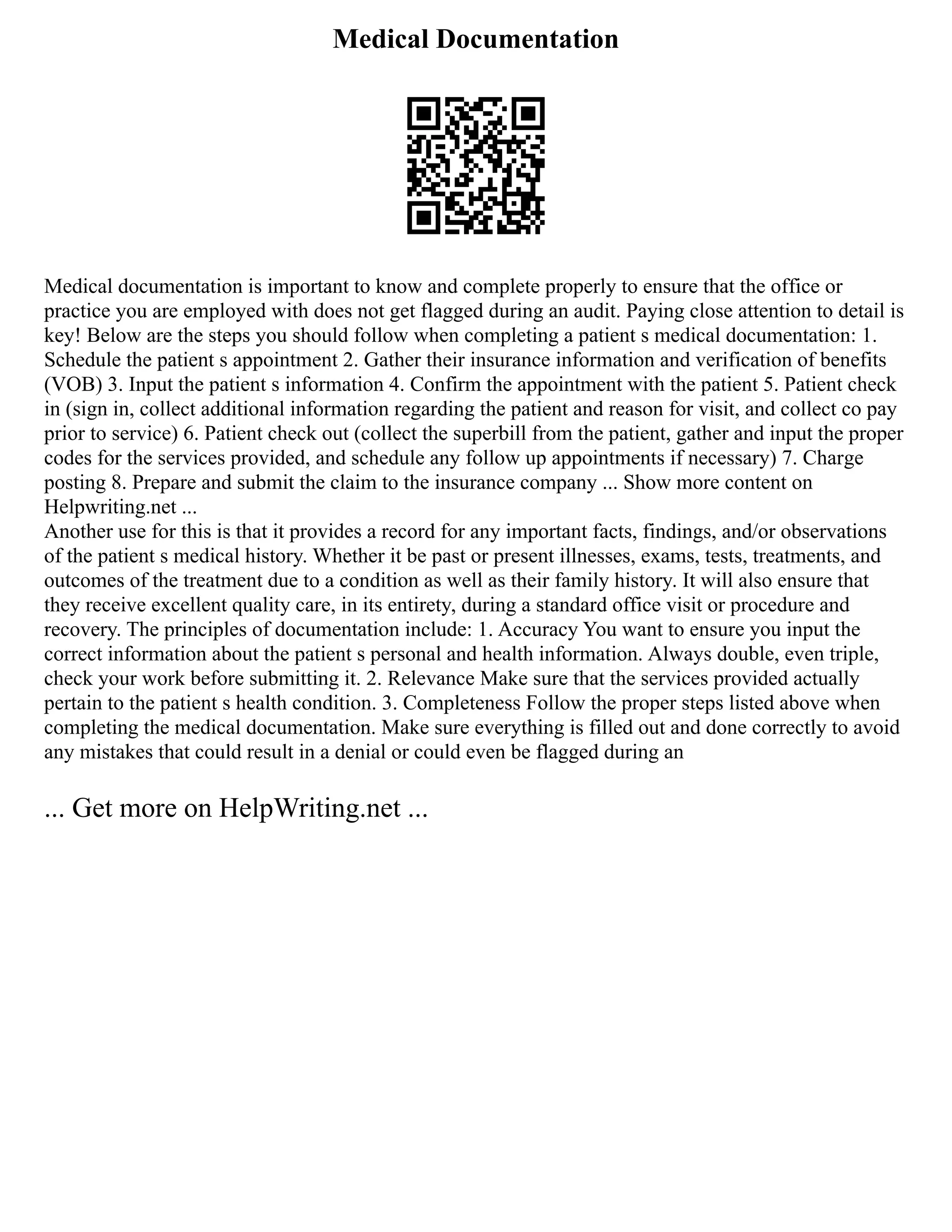 Medical Documentation
Medical documentation is important to know and complete properly to ensure that the office or
practice you are employed with does not get flagged during an audit. Paying close attention to detail is
key! Below are the steps you should follow when completing a patient s medical documentation: 1.
Schedule the patient s appointment 2. Gather their insurance information and verification of benefits
(VOB) 3. Input the patient s information 4. Confirm the appointment with the patient 5. Patient check
in (sign in, collect additional information regarding the patient and reason for visit, and collect co pay
prior to service) 6. Patient check out (collect the superbill from the patient, gather and input the proper
codes for the services provided, and schedule any follow up appointments if necessary) 7. Charge
posting 8. Prepare and submit the claim to the insurance company ... Show more content on
Helpwriting.net ...
Another use for this is that it provides a record for any important facts, findings, and/or observations
of the patient s medical history. Whether it be past or present illnesses, exams, tests, treatments, and
outcomes of the treatment due to a condition as well as their family history. It will also ensure that
they receive excellent quality care, in its entirety, during a standard office visit or procedure and
recovery. The principles of documentation include: 1. Accuracy You want to ensure you input the
correct information about the patient s personal and health information. Always double, even triple,
check your work before submitting it. 2. Relevance Make sure that the services provided actually
pertain to the patient s health condition. 3. Completeness Follow the proper steps listed above when
completing the medical documentation. Make sure everything is filled out and done correctly to avoid
any mistakes that could result in a denial or could even be flagged during an
... Get more on HelpWriting.net ...
 
