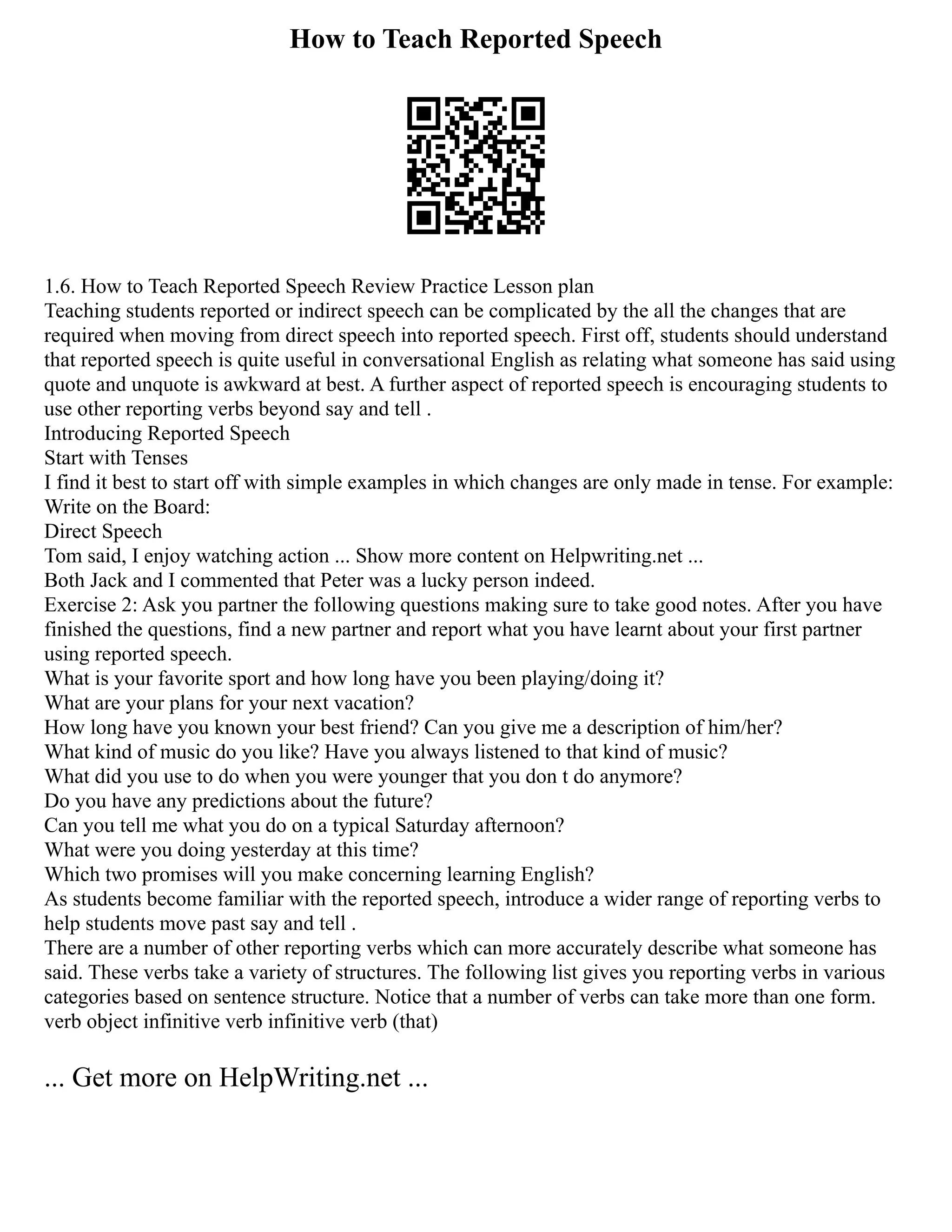 How to Teach Reported Speech
1.6. How to Teach Reported Speech Review Practice Lesson plan
Teaching students reported or indirect speech can be complicated by the all the changes that are
required when moving from direct speech into reported speech. First off, students should understand
that reported speech is quite useful in conversational English as relating what someone has said using
quote and unquote is awkward at best. A further aspect of reported speech is encouraging students to
use other reporting verbs beyond say and tell .
Introducing Reported Speech
Start with Tenses
I find it best to start off with simple examples in which changes are only made in tense. For example:
Write on the Board:
Direct Speech
Tom said, I enjoy watching action ... Show more content on Helpwriting.net ...
Both Jack and I commented that Peter was a lucky person indeed.
Exercise 2: Ask you partner the following questions making sure to take good notes. After you have
finished the questions, find a new partner and report what you have learnt about your first partner
using reported speech.
What is your favorite sport and how long have you been playing/doing it?
What are your plans for your next vacation?
How long have you known your best friend? Can you give me a description of him/her?
What kind of music do you like? Have you always listened to that kind of music?
What did you use to do when you were younger that you don t do anymore?
Do you have any predictions about the future?
Can you tell me what you do on a typical Saturday afternoon?
What were you doing yesterday at this time?
Which two promises will you make concerning learning English?
As students become familiar with the reported speech, introduce a wider range of reporting verbs to
help students move past say and tell .
There are a number of other reporting verbs which can more accurately describe what someone has
said. These verbs take a variety of structures. The following list gives you reporting verbs in various
categories based on sentence structure. Notice that a number of verbs can take more than one form.
verb object infinitive verb infinitive verb (that)
... Get more on HelpWriting.net ...
 