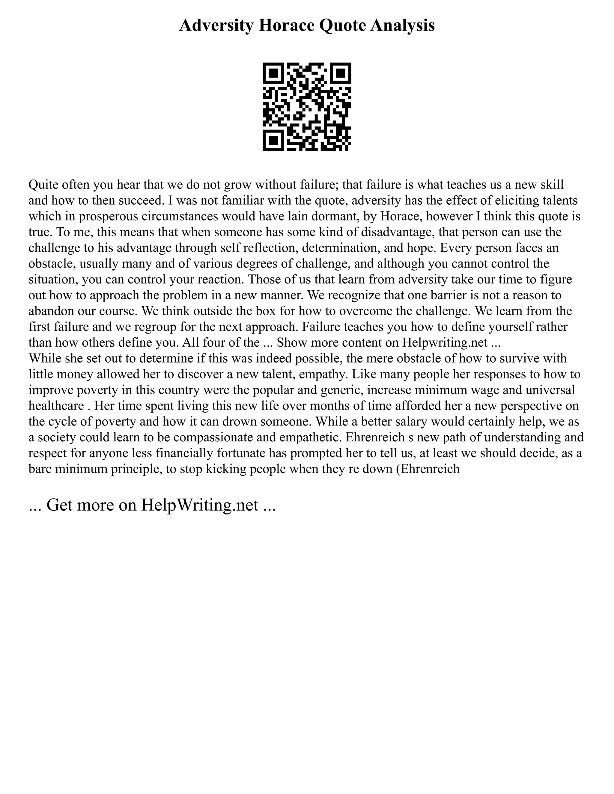 Adversity Horace Quote Analysis
Quite often you hear that we do not grow without failure; that failure is what teaches us a new skill
and how to then succeed. I was not familiar with the quote, adversity has the effect of eliciting talents
which in prosperous circumstances would have lain dormant, by Horace, however I think this quote is
true. To me, this means that when someone has some kind of disadvantage, that person can use the
challenge to his advantage through self reflection, determination, and hope. Every person faces an
obstacle, usually many and of various degrees of challenge, and although you cannot control the
situation, you can control your reaction. Those of us that learn from adversity take our time to figure
out how to approach the problem in a new manner. We recognize that one barrier is not a reason to
abandon our course. We think outside the box for how to overcome the challenge. We learn from the
first failure and we regroup for the next approach. Failure teaches you how to define yourself rather
than how others define you. All four of the ... Show more content on Helpwriting.net ...
While she set out to determine if this was indeed possible, the mere obstacle of how to survive with
little money allowed her to discover a new talent, empathy. Like many people her responses to how to
improve poverty in this country were the popular and generic, increase minimum wage and universal
healthcare . Her time spent living this new life over months of time afforded her a new perspective on
the cycle of poverty and how it can drown someone. While a better salary would certainly help, we as
a society could learn to be compassionate and empathetic. Ehrenreich s new path of understanding and
respect for anyone less financially fortunate has prompted her to tell us, at least we should decide, as a
bare minimum principle, to stop kicking people when they re down (Ehrenreich
... Get more on HelpWriting.net ...
 