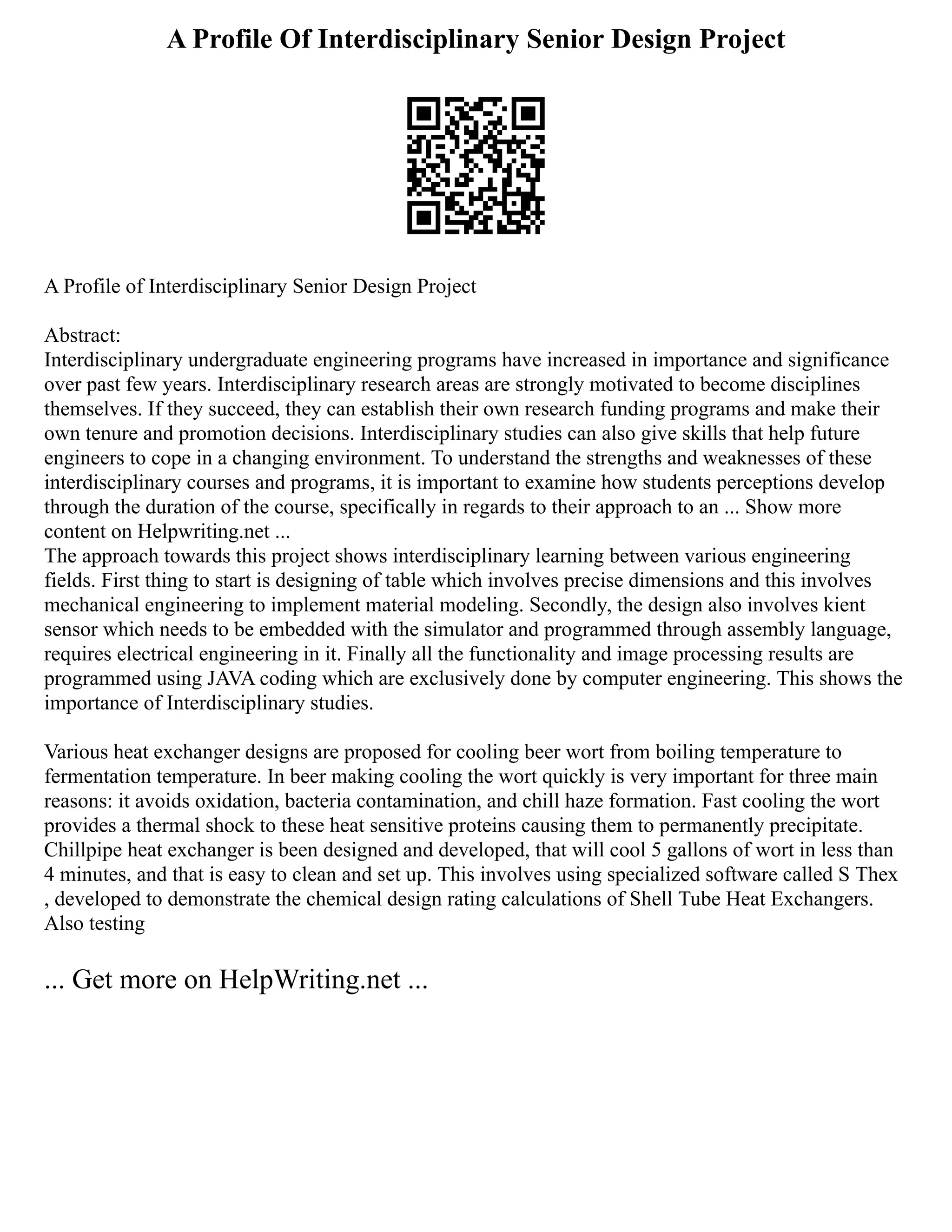 A Profile Of Interdisciplinary Senior Design Project
A Profile of Interdisciplinary Senior Design Project
Abstract:
Interdisciplinary undergraduate engineering programs have increased in importance and significance
over past few years. Interdisciplinary research areas are strongly motivated to become disciplines
themselves. If they succeed, they can establish their own research funding programs and make their
own tenure and promotion decisions. Interdisciplinary studies can also give skills that help future
engineers to cope in a changing environment. To understand the strengths and weaknesses of these
interdisciplinary courses and programs, it is important to examine how students perceptions develop
through the duration of the course, specifically in regards to their approach to an ... Show more
content on Helpwriting.net ...
The approach towards this project shows interdisciplinary learning between various engineering
fields. First thing to start is designing of table which involves precise dimensions and this involves
mechanical engineering to implement material modeling. Secondly, the design also involves kient
sensor which needs to be embedded with the simulator and programmed through assembly language,
requires electrical engineering in it. Finally all the functionality and image processing results are
programmed using JAVA coding which are exclusively done by computer engineering. This shows the
importance of Interdisciplinary studies.
Various heat exchanger designs are proposed for cooling beer wort from boiling temperature to
fermentation temperature. In beer making cooling the wort quickly is very important for three main
reasons: it avoids oxidation, bacteria contamination, and chill haze formation. Fast cooling the wort
provides a thermal shock to these heat sensitive proteins causing them to permanently precipitate.
Chillpipe heat exchanger is been designed and developed, that will cool 5 gallons of wort in less than
4 minutes, and that is easy to clean and set up. This involves using specialized software called S Thex
, developed to demonstrate the chemical design rating calculations of Shell Tube Heat Exchangers.
Also testing
... Get more on HelpWriting.net ...
 