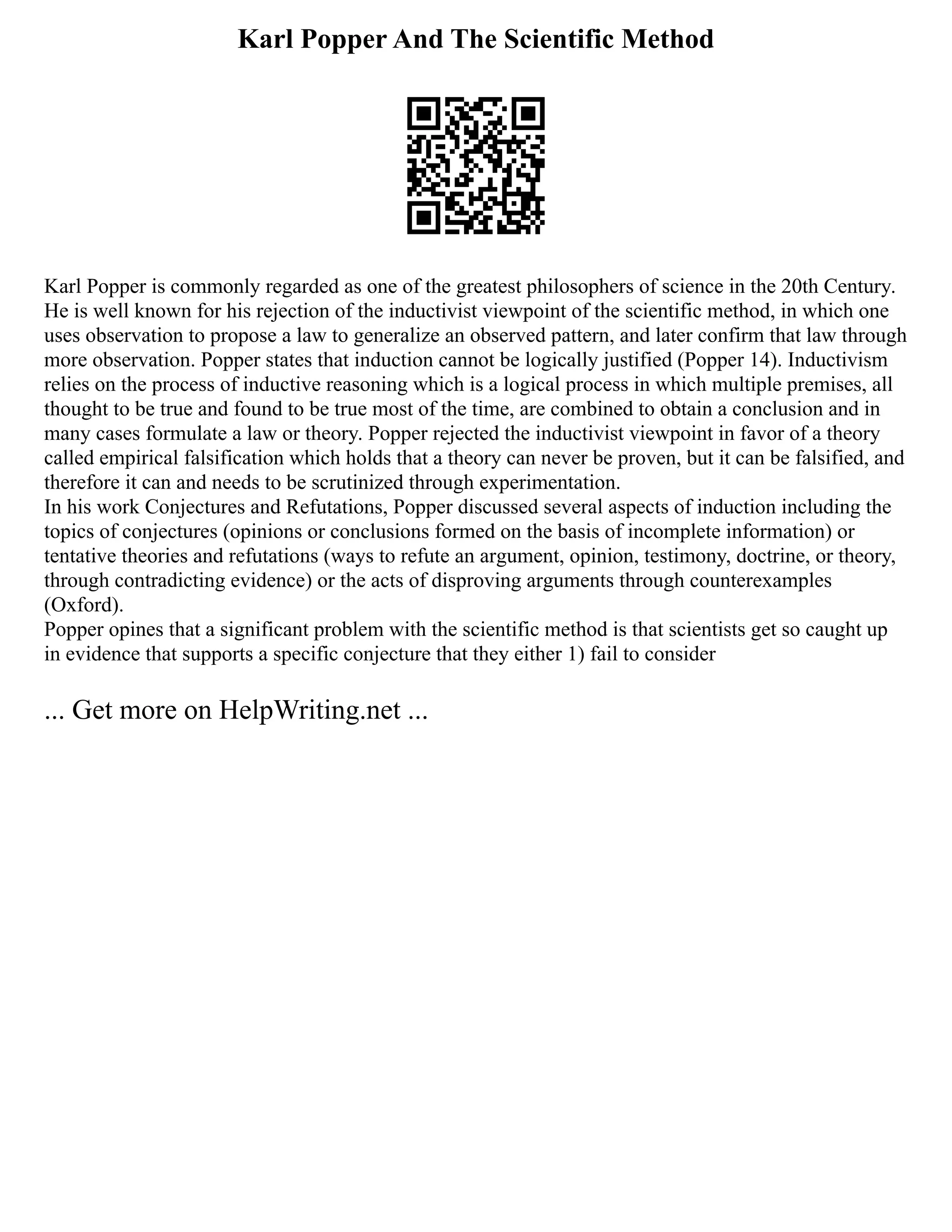 Karl Popper And The Scientific Method
Karl Popper is commonly regarded as one of the greatest philosophers of science in the 20th Century.
He is well known for his rejection of the inductivist viewpoint of the scientific method, in which one
uses observation to propose a law to generalize an observed pattern, and later confirm that law through
more observation. Popper states that induction cannot be logically justified (Popper 14). Inductivism
relies on the process of inductive reasoning which is a logical process in which multiple premises, all
thought to be true and found to be true most of the time, are combined to obtain a conclusion and in
many cases formulate a law or theory. Popper rejected the inductivist viewpoint in favor of a theory
called empirical falsification which holds that a theory can never be proven, but it can be falsified, and
therefore it can and needs to be scrutinized through experimentation.
In his work Conjectures and Refutations, Popper discussed several aspects of induction including the
topics of conjectures (opinions or conclusions formed on the basis of incomplete information) or
tentative theories and refutations (ways to refute an argument, opinion, testimony, doctrine, or theory,
through contradicting evidence) or the acts of disproving arguments through counterexamples
(Oxford).
Popper opines that a significant problem with the scientific method is that scientists get so caught up
in evidence that supports a specific conjecture that they either 1) fail to consider
... Get more on HelpWriting.net ...
 
