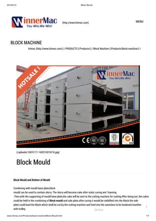 2019/5/10 Block Mould
www.hiimac.com/Products/block-machine/Block-Mould.html 1/7
(http://www.hiimac.com) MENU
BLOCK MACHINE
hiimac (http://www.hiimac.com/) / PRODUCTS (/Products/) / Block Machine (/Products/block-machine/) /
Block Mould and Bottom of Mould:
Combining with mould base plate,block
mould can be used to contain slurry. The slurry will become cake after static curing and  foaming
.Then,with the supporting of mould base plate,the cake will be sent to the cutting machine for cutting.After being out ,the cakew
could be held in the combining of Block mould and side plate.after curing it would be solidiﬁed into the block.the side
plate could load the block which shall be cut by the cutting machine and feed into the autoclave to be hardened together
with trolley.
(/uploads/160317/1-16031G01IU16.jpg)
Block Mould
Online
1
 