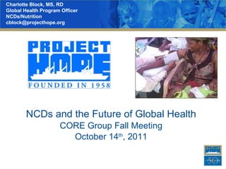 NCDs and the Future of Global Health CORE Group Fall Meeting October 14 th , 2011 Charlotte Block, MS, RD Global Health Program Officer NCDs/Nutrition  [email_address] 