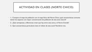 ACTIVIDAD EN CLASES (NORTE CHICO)
• 1.- Compara el mapa de población con el mapa físico del Norte Chico: ¿qué características comunes
tienen los espacios con mayor concentración de población de esta zona natural?
• 2.- ¿Qué semejanzas y diferencias creen que hay entre esta zona y el Norte Grande?
• 3.- Qué características particulares tiene el relieve de esta zona? Nombren tres.
 