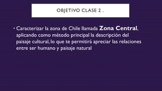 OBJETIVO CLASE 2 .
• Caracterizar la zona de Chile llamada Zona Central,
aplicando como método principal la descripción del
paisaje cultural,lo que te permitirá apreciar las relaciones
entre ser humano y paisaje natural
 