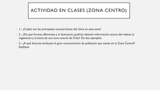 ACTIVIDAD EN CLASES (ZONA CENTRO)
• 1.- ¿Cuáles son las principales características del clima en esta zona?
• 2.- ¿De qué formas,diferentes a la ilustración, podrías obtener información acerca del relieve, la
vegetación y la fauna de una zona natural de Chile? Da dos ejemplos.
• 3.- ¿A qué factores atribuyen la gran concentración de población que existe en la Zona Central?
Explique.
 
