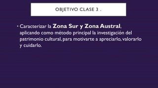 OBJETIVO CLASE 3 .
• Caracterizar la Zona Sur y Zona Austral,
aplicando como método principal la investigación del
patrimonio cultural,para motivarte a apreciarlo, valorarlo
y cuidarlo.
 