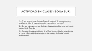 ACTIVIDAD EN CLASES (ZONA SUR)
• 1.- ¿A qué factores geográficos atribuyen la presencia de bosques con una
amplia diversidad de especies vegetales y animales en esta zona?
• 2.- ¿De qué manera crees que el clima y el paisaje se reflejan en el patrimonio
cultural de la Zona Sur
• 3.- Compara el mapa de población de la Zona Sur con el de las zonas de más
al Norte : ¿Con cuál(es) tiene mayores diferencias y similitudes? ¿A qué
atribuyes eso?
 