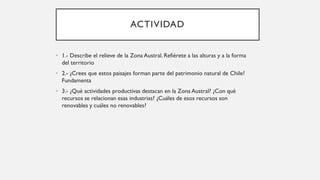 ACTIVIDAD
• 1.- Describe el relieve de la Zona Austral. Refiérete a las alturas y a la forma
del territorio
• 2.- ¿Crees que estos paisajes forman parte del patrimonio natural de Chile?
Fundamenta
• 3.- ¿Qué actividades productivas destacan en la Zona Austral? ¿Con qué
recursos se relacionan esas industrias? ¿Cuáles de esos recursos son
renovables y cuáles no renovables?
 