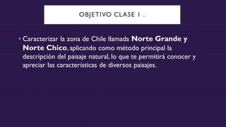 OBJETIVO CLASE 1 .
• Caracterizar la zona de Chile llamada Norte Grande y
Norte Chico, aplicando como método principal la
descripción del paisaje natural, lo que te permitirá conocer y
apreciar las características de diversos paisajes.
 