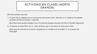 ACTIVIDAD EN CLASES (NORTE
GRANDE)
Describo paisajes naturales
1.- A partir de las imágenes que se encuentran este power point , describe en tu cuaderno los paisajes
naturales del Norte Grande y responde
¿Qué diferencias puedes distinguir entre los diversos paisajes naturales del Norte Grande? Argumenta
2.- Comparen el mapa físico con el mapa climático que se encuentra en este power point
¿Qué tipos de clima hay en el sector ocupado por la cordillera de los andes? ¿Y en la pampa del
tamarugal?
 