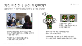 Confidential and Propriety. Copyright © 2020 BLOCKO. All rights reserved.
가장 안전한 인증은 무엇인가?
가장 안전한 인증은 역시 대면 인증일 것이다. 왜일까?
계좌 암호를 까먹어도, 공인인증서가 없어도
우리는 직접 은행에 찾아가서 신분증을 보여주면
내 돈을 찾을 수 있다.
직접 찾아갔는데 계좌 암호를 모른다고
내 돈을 못 찾는 경우가 있을까?
군대에서 ‘암구호’ 라는 것을 써봤을 것이다.
(1일간 만 유효한 패스워드)
피아식별이 불 가능 할 때 암구호가 사용되는 것이지
우리 소대 김병장이 암구호를 모른다고 총을 쏘면 안된다.
김 병장: “너 나 알지?”
김 일병: “얼굴 몰랐으면 총 쏘고
휴가 갔지 말입니다”
 