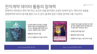 Confidential and Propriety. Copyright © 2020 BLOCKO. All rights reserved.
전자계약 데이터 활용의 잠재력
현재까지 대부분의 계약 데이터는 보관과 유출 방지에만 초점이 맞춰져 있다. 계약서의 내용을
정형화하여 데이터 분석을 통한 리스크 관리, 통계와 같은 다양한 분야에 사용 가능하다.
Dark Data(비정형 데이터) Dark Contract(잘못된 계약)
• 다양한 컴퓨터 네트워크 작업을
통해 수집되지만 통찰력을 얻거
나 의사 결정을 위해 어떠한 방식
으로도 사용되지 않는 데이터
• 불필요한 정보의 모음
• 수치나 정형화 되지 않은 데이터
• 다양한 계약서를 작성하였지만 계약
및 약관 내용에 대하여 분석할 능력
이 없어 방치 되어있는 문서
• 잠재된 분쟁 위험 존재
• 불필요한 정보의 모음
• 정형화 되지 않는 스캔 이미지 모음
 