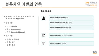 블록체인 기반의 인증
주요 제품군
Coinstack MFA (멀티팩터 인증)
Coinstack FIDO (FIDO 인증)
Coinstack OAuth SSO (통합 인증)
Coinstack TSA (전자문서 시점확인)
Coinstack DA (기기인증)
 블록체인 기반 인증서 발급 및 실시간 인증
서비스를 위한 Application
 인증 대상:
ￚ 개인 (Human)
ￚ 문서 (e-Documents)
ￚ 기기 (Connected Devices)
 주요 기능:
ￚ 인증서 발급/등록
ￚ 인증서 폐기
ￚ 인증서 조회
 