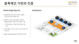 블록체인 기반의 인증
Architecture
 블록체인을 인증 정보 저장소로 활용,
공개키에 대한 정보를 저장
 PIN 코드 또는 생체 인증을 사용하여
OAuth SSO와 사용자간에 인증을 수행
ￚ 모바일 단말의 생체 인증과 통합 사용
가능
 외부 제휴사 서비스 인증 시, 전자 서명 기반
인증 요구
 Web, Android, IOS 등 다양한 환경 지원
OAuth Single Sign On
 
