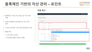 블록체인 기반의 자산 관리 – 포인트
 블록체인 기반의 자산 생성, 등기 및 거래
지원
 관계사 (계열사) 및 제휴사간 자산 거래
용이
 스마트 컨트렉트 기반 자동 정산(대사) 가능
 활용 예시:
ￚ 고객 리워드 포인트
ￚ 자산/채권 발행 (거래소 운영)
적용 예시
 