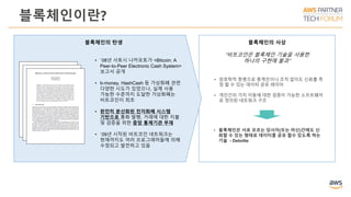 블록체인이란?
블록체인의 사상블록체인의 탄생
• `08년 사토시 나카모토가 <Bitcoin: A
Peer-to-Peer Electronic Cash System>
보고서 공개
• b-money, HashCash 등 가상화폐 관련
다양한 시도가 있었으나, 실제 사용
가능한 수준까지 도달한 가상화폐는
비트코인이 최초
• 완전히 분산화된 전자화폐 시스템
기반으로 통화 발행, 거래에 대한 지불
및 검증을 위한 중앙 통제기관 부재
• `09년 시작된 비트코인 네트워크는
현재까지도 여러 프로그래머들에 의해
수정되고 발전하고 있음
“비트코인은 블록체인 기술을 사용한
하나의 구현에 불과”
• 암호학적 증명으로 중계인이나 조직 없이도 신뢰를 측
정 할 수 있는 데이터 공유 레이어
• 개인간의 가치 이동에 대한 검증이 가능한 소프트웨어
로 정의된 네트워크 구조
• 블록체인은 서로 모르는 당사자(또는 머신)간에도 신
뢰할 수 있는 형태로 데이터를 공유 할수 있도록 하는
기술 - Deloitte
 