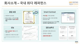 회사소개 – 국내 최다 레퍼런스
• 인증번호16-0448
• 안전성 확보로 고객사에 바로
구축 후 운영이 가능한 공인된
제품
• 공인인증서 대체 간편로그인
• 전자문서 시점확인
• 금융보안원 검증완료
• 초당 15,000건 이상실시간
처리가능
• 글로벌 최고 수준의 속도보장
※ 상기지연시간은AWS 서울 리전에3개 노드로구성 시
기준
• 국내 유일 스마트컨트랙트
• Ethereum 호환 스마트컨트랙트
Executor 제공
• Coinstack Playground 기반스마트
컨트랙트 개발 환경/관리 도구
 