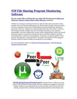 P2P File Sharing Program Monitoring
Software
Record, control, filter and block kids' any online P2P file sharing from Bittorrent,
Limeware, Shareaza, Kazaa, iMesh, eMule, BitComet, and more.

Children are immature to distinguish what are right for them when using Peer-to-Peer
program, the use of file-sharing programs may inadvertently let others copy private files
you never intended to share such as family photos, personal information, and private
documents. However, children may unintentionally share these files online via Peer-to-
Peer program, besides, children may also unwittingly download a virus, spyware,
pornography. And since children have curious minds, mislabeled files which can conceal
malicious content or inconsistent with the file name would draw children's attention,
misleading them to make the wrong judgment. As parents, you shall be guides on their
journey. Consequently, a good idea goes to using anti-virus and Peer-to-Peer program
Parental Control to ensure a healthy environment for your children.

For more information, please visit Block P2P Sharing Program -- P2P File Sharing
Program Parental Control




   P2P File Sharing Program Parental Control is the best choice to help you record,
  control, filter and block certain content when your children are engaged in online file-
   sharing. Children cannot understand the security and other risks involved with file-
    sharing, facing the risks of family computer getting hacked by online hackers and
 