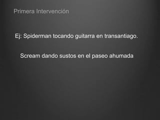Ej: Spiderman tocando guitarra en transantiago.
Scream dando sustos en el paseo ahumada
Primera Intervención
 
