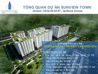 5" 
TỔNG QUAN DỰ ÁN SUNVIEW TOWN 
Hotline : 0902 83 83 87 , DatXanh Groups 
Sunview Town vừa đạt 
SOUTH EAST ASIA PROPERTY AWARDS 2014 
TỔNG QUẠN DỰ ÁN 
• Địa chỉ: số 8 Gò Dưa, P.Tam Bình, Q. TĐ 
• Tổng diện tích khu đất: 5.3 ha 
• Diện tích dự án: 36.697 m2 
• Quy mô: 4 block cao 18 tầng. 
• Tổng diện tích sàn xây dựng: 146.991,17 m2 
• Tổng số căn hộ: 1.603 căn. 
• Block Pearl có 508 căn. 
 