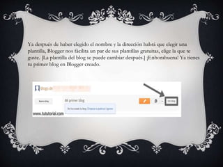 Ya después de haber elegido el nombre y la dirección habrá que elegir una
plantilla, Blogger nos fácilita un par de sus plantillas gratuitas, elige la que te
guste. [La plantilla del blog se puede cambiar después.] ¡Enhorabuena! Ya tienes
tu primer blog en Blogger creado.
 