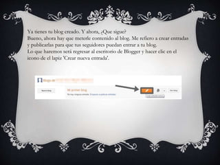 Ya tienes tu blog creado. Y ahora, ¿Que sigue?
Bueno, ahora hay que meterle contenido al blog. Me refiero a crear entradas
y publicarlas para que tus seguidores puedan entrar a tu blog.
Lo que haremos será regresar al escritorio de Blogger y hacer clic en el
icono de el lapiz 'Crear nueva entrada'.
 