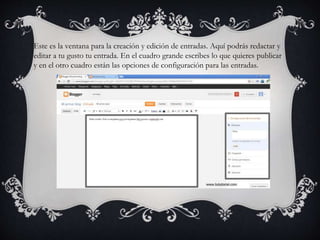 Este es la ventana para la creación y edición de entradas. Aquí podrás redactar y
editar a tu gusto tu entrada. En el cuadro grande escribes lo que quieres publicar
y en el otro cuadro están las opciones de configuración para las entradas.
 