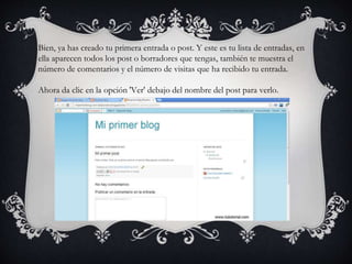 Bien, ya has creado tu primera entrada o post. Y este es tu lista de entradas, en
ella aparecen todos los post o borradores que tengas, también te muestra el
número de comentarios y el número de visitas que ha recibido tu entrada.
Ahora da clic en la opción 'Ver' debajo del nombre del post para verlo.
 