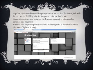 Aquí escogeremos los cambio que queramos hacer: tipo de fuente, color de
fuente, ancho del blog, diseño, imagen o color de fondo, etc.
Abajo se mostrará una vista previa de como quedará el blog con los
cambios que hagamos.
Una vez que hayamos personalizado a nuestro gusto la plantilla haremos
clic sobre 'Aplicar al blog'.
 