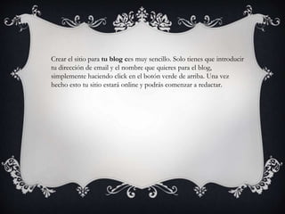 Crear el sitio para tu blog ces muy sencillo. Solo tienes que introducir
tu dirección de email y el nombre que quieres para el blog,
simplemente haciendo click en el botón verde de arriba. Una vez
hecho esto tu sitio estará online y podrás comenzar a redactar.
 