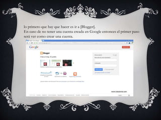 lo primero que hay que hacer es ir a [Blogger].
En caso de no tener una cuenta creada en Google entonces el primer paso
será ver como crear una cuenta.
 