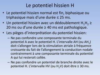 Le potentiel hissien H
• Le potentiel hissien normal est fin, biphasique ou
triphasique mais d’une durée ≤ 25 ms.
• Un potentiel hissien avec un dédoublement H1H2 ≥
20 ms ou d’une durée ≥ 40 ms est pathologique.
• Les pièges d’interprétation du potentiel hissien:
– Ne pas confondre une composante terminale du
potentiel A avec le potentiel H. L’intervalle AH (ou AH1)
doit s’allonger lors de la stimulation atriale à fréquence
croissante du fait de l’allongement la conduction nodale
contrairement à une composante terminale du potentiel
A qui lui resterait collée.
– Ne pas confondre un potentiel de branche droite avec le
potentiel H. L’intervalle HV (ou H2V) doit être ≥ 30 ms.
 