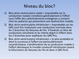 Niveau du bloc?
1) Bloc atrio-ventriculaire nodal = improbable car la
conduction nodale s’améliore généralement à l’effort
sous l’effet des catécholamines endogènes y compris
chez les patients qui présentent une dysfonction nodale.
2) Bloc atrio-ventriculaire infrahissien = improbable car les
QRS sont fins traduisant une conduction normale dans
les 2 branches du faisceau de His. Il faudrait un bloc de
conduction simultané et du même degré à l’effort dans
les 2 branches pour expliquer les QRS fins.
3) Bloc atrio-ventriculaire intrahissien = le plus probable et
dont la survenue à l’effort est particulièrement
caractéristique. L’amélioration de la conduction nodale à
l’effort démasque le trouble conductif intrahissien (avant
la bifurcation du faisceau du His et donc à QRS fins).
 