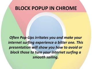 BLOCK POPUP IN CHROME

Often Pop-Ups irritates you and make your
internet surfing experience a bitter one. This
presentation will show you how to avoid or
block those to turn your internet surfing a
smooth sailing.

 
