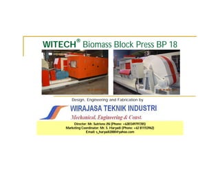®
WITECH Biomass Block Press BP 18




         Design, Engineering and Fabrication by




          Director: Mr. Sutrisno JN (Phone: +6281349791785)
     Marketing Coordinator: Mr. S. Haryadi (Phone: +62 811153962)
                  Email: s_haryadi2000@yahoo.com
 