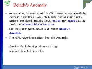 Belady's Anomaly
• As we know, the number of BLOCK misses decreases with the
increase in number of available blocks, but for some block-
replacement algorithms, the block- misses may increase as the
number of allocated blocks increases.
This most unexpected result is known as Belady's
Anomaly.
• The FIFO Algorithm suffers from this Anomaly.
Consider the following reference string:
1, 2, 3, 4, 1, 2, 5, 1, 2, 3, 4, 5
Tuesday, March 16,
 