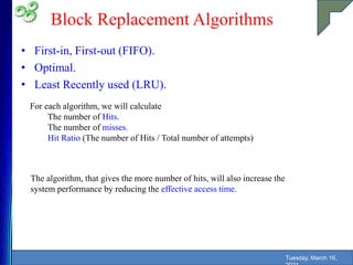 Block Replacement Algorithms
• First-in, First-out (FIFO).
• Optimal.
• Least Recently used (LRU).
Tuesday, March 16,
For each algorithm, we will calculate
The number of Hits.
The number of misses.
Hit Ratio (The number of Hits / Total number of attempts)
The algorithm, that gives the more number of hits, will also increase the
system performance by reducing the effective access time.
 