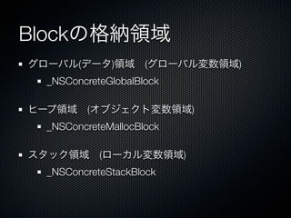 Blockの格納領域
グローバル(データ)領域 (グローバル変数領域)
  _NSConcreteGlobalBlock

ヒープ領域 (オブジェクト変数領域)
  _NSConcreteMallocBlock

スタック領域 (ローカル変数領域)
  _NSConcreteStackBlock
 