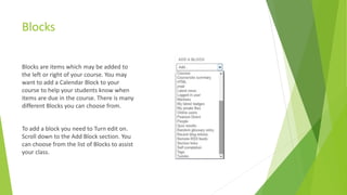 Blocks
Blocks are items which may be added to
the left or right of your course. You may
want to add a Calendar Block to your
course to help your students know when
items are due in the course. There is many
different Blocks you can choose from.
To add a block you need to Turn edit on.
Scroll down to the Add Block section. You
can choose from the list of Blocks to assist
your class.
 