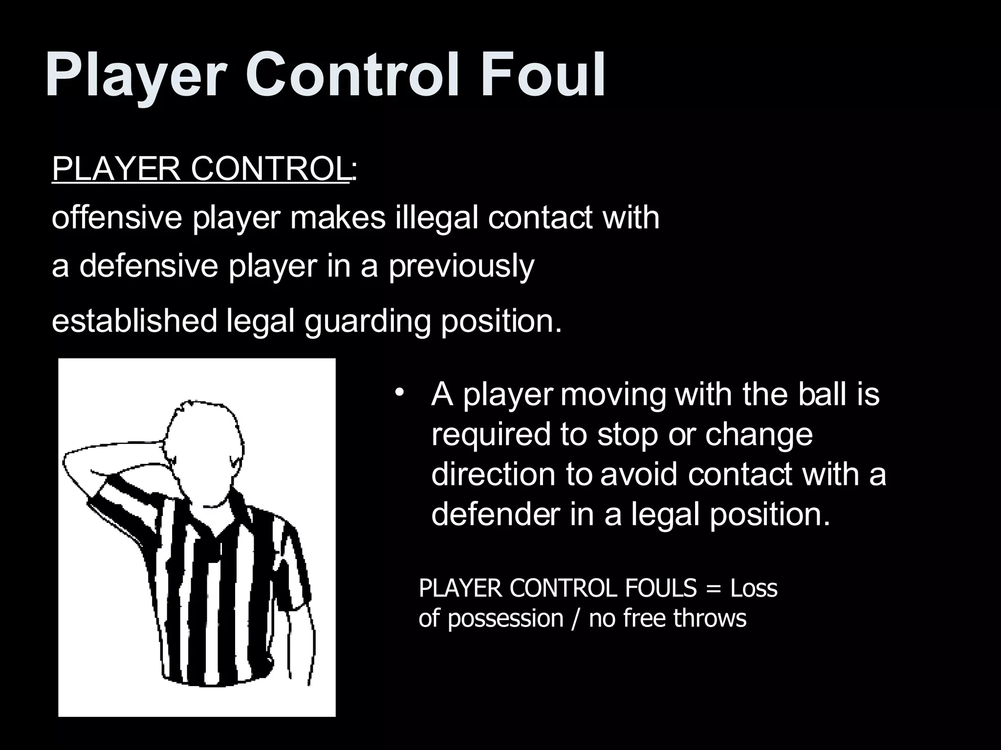 Player Control Foul   PLAYER CONTROL :  offensive player makes illegal contact with a defensive player in a previously established legal guarding position.   A player moving with the ball is required to stop or change direction to avoid contact with a defender in a legal position.  PLAYER CONTROL FOULS = Loss of possession / no free throws  