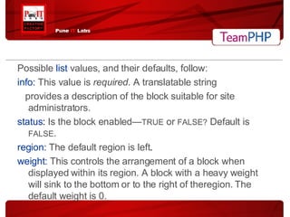 Possible  list  values, and their defaults, follow: info:  This value is  required . A translatable string provides a description of the block suitable for site administrators. status :  Is the block enabled— TRUE  or  FALSE?  Default is  FALSE . region:   The default region is left . weight:   This controls the arrangement of a block when displayed within its region. A block with a heavy weight will sink to the bottom or to the right of theregion. The default weight is 0. 