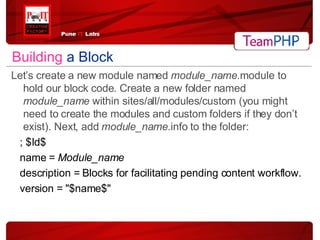 Building   a Block Let’s create a new module named  module_name .module to hold our block code. Create a new folder named  module_name  within sites/all/modules/custom (you might need to create the modules and custom folders if they don’t exist). Next, add  module_name .info to the folder: ; $Id$ name =  Module_name description = Blocks for facilitating pending content workflow. version = "$name$" 