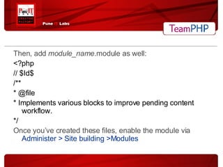 Then, add  module_name .module as well: <?php // $Id$ /** * @file * Implements various blocks to improve pending content workflow. */ Once you’ve created these files, enable the module via  Administer > Site building >Modules 